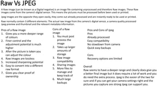 Raw Vs JPEG
A Raw image (can be known as a Digital negative) is an image file containing unprocessed and therefore Raw images. These Raw
images come from the camera’s digital sensor. This means the pictures must be processed before been used or printed.
Jpeg images are the opposite they open easily, they come out already processed and are instantly ready to be used or printed.
Raw normally contain 3 different elements: The actual raw image from the camera’s digital sensor, a camera quality processed
Jpeg preview and thumbnail and the relevant metadata information.
Pros of a Raw image
1. Gives you a more deeper range
of colours
2. Finer control and the
adjustment potential is much
higher
3. After the picture is taken you
can adjust the colour
4. Raw images are lossless
5. Increased sharpening potential
6. Easy to convert into a different
raw format
7. Gives you clear proof of
ownership
Cons of a Raw
image
1. You must post
process the
image
2. Takes up larger
amounts of
storage
3. Raw image
compatibility
4. Sharing images
5. More files to
manage and
keep track of
6. Much large
backups
Pros and Cons of Jpeg
Pros
Already processed
Easy compatibility
No slowdown from camera
Quick easy backups
Cons
Recovery options are limited
Overall
Raw seems to have a deeper range and clearly does give you
a better final image but it does require a lot of work and you
do need the extra process. Jpeg is the easier of the two for
sure and if you can get your camera settings right and the
pictures you capture are strong Jpeg can support you.
 