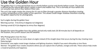 Use the Golden Hour
The golden hour is a time period that occurs shortly before sunrise and shortly before sunset. The period
is defined by the natural light which is given a warm and reddish hue. This is normally an hour before the
sun actually rises and an hour before it then sets.
The sun’s low angle creates the chance for it’s rays to filter through a greater distance therefore creating
a colour temperature at the redder of the spectrum. This allows create longer shadows therefore creating
the golden opportunity for photography.
Sun’s angles during the golden hour
Morning sunrise- -4-6 (minus 4 degrees to 6 degrees)
Evening sunset 6/-4 (six degrees to minus four degrees)
Despite the name the golden hour this golden period only really lasts 20-30 minutes but it all depends on
the location, the current season and the weather.
Why Photographers love this hour
Softer- The rays from the sun come down at angles instead of the straight down that occurs during the day. Creating more
flattering light
Directional- Low angles create longer shadows and lighting situations. Helpful if you want silhouettes or lens flares
Warmer- The golden hour creates situations where you can capture lots of yellows, oranges and reds. These colours help create
a mood of positivity and happiness
 