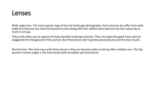 Lenses
Wide angle Lens- The most popular type of lens for landscape photography. Some pictures do suffer from wide
angle lens because you have the beautiful scene along with then added extras because the lens capturing so
much in one go.
They really allow you to capture the best possible landscape pictures. They are especially good if you want to
exaggerate the background of the picture. But these lenses don’t grantee good pictures and the best results.
Normal Lens- The main issue with these lenses is they can become static or boring after multiple uses. The big
positive is these angles is the final results look incredibly real and natural.
 