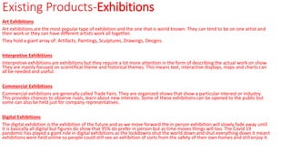 Existing Products-Exhibitions
Art Exhibitions
Art exhibitions are the most popular type of exhibition and the one that is world known. They can tend to be on one artist and
their work or they can have different artists work all together.
They hold a giant array of: Artifacts, Paintings, Sculptures, Drawings, Designs.
Interpretive Exhibitions
Interpretive exhibitions are exhibitions but they require a lot more attention in the form of describing the actual work on show.
They are mainly focused on scientifical theme and historical themes. This means text, interactive displays, maps and charts can
all be needed and useful.
Commercial Exhibitions
Commercial exhibitions are generally called Trade Fairs. They are organized shows that show a particular interest or industry.
This provides chances to observe rivals, learn about new interests. Some of these exhibitions can be opened to the public but
some can also be held just for company representatives.
Digital Exhibitions
The digital exhibition is the exhibition of the future and as we move forward the in person exhibition will slowly fade away until
it is basically all digital but figures do show that 95% do prefer in person but as time moves things will too. The Covid 19
pandemic has played a giant role in digital exhibitions as the lockdowns shut the world down and shut everything down it meant
exhibitions were held online so people could still see an exhibition of sorts from the safety of their own homes and still enjoy it.
 