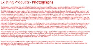 Existing Products- Photographs
Photography is something that can really be beautiful and it’s something I have had a passion in. Looking at the images on the
previous slide it’s easy to see the different levels of photograph but also the different styles and outcomes it can have.
I feel like looking at the images taken in York (outside the minster, down the shambles and across the walls toward the minster) I can
learn a lot about what angles, best time of day, potential outcomes. Getting the correct lighting is the main thing I believe I can learn
from these existing pictures taken in York. The image of the minster looking like it’s the end of a journey across the walls is something
I wish to try and capture as an image for my exhibition, for me it captures the old elements in a slowly building City but it also
includes a nature element with the trees creeping over the tops showing off the nice green leaves which add another level, I feel the
main lesson with this picture is yes try to include different elements but don’t overcomplicate and I believe that is key if I am going to
take the best pictures to then present.
Lighting is the biggest thing I believe I can learn from looking at the pictures because so easily these incredible pictures can change or
just never become a reality because the light may cause shadows, the weather or the natural light is just too weak to create such a
good picture first time. I know that I am using York as the location to take my pictures and living here for my life I know when it’s
busy, when it’s not and so on but I cannot control the weather so something else I can learn is patience because the best pictures
won't just happen first try.
The sunset ones are really interesting to me because when your using a location that has potential for reflections it gives you an extra
dimension to think about but it does mean that I can maybe think more about using a location that I can maybe capture the sunset
but also the reflection of it just which means the eyes of the viewing people can look all around the image and still see different
elements instead of just going past and seeing a sunset and that been it.
Overall I feel looking like Mark Banks and having already researched David Norton and seeing his work seeing the incredible
landscapes they’ve both captured and shown off I really feel like I can learn from it and use what I’ve seen in order to capture the
best images to help me achieve something.
 