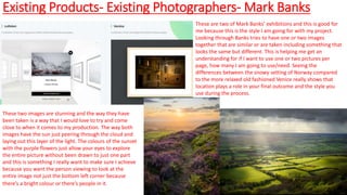 Existing Products- Existing Photographers- Mark Banks
These are two of Mark Banks’ exhibitions and this is good for
me because this is the style I am going for with my project.
Looking through Banks tries to have one or two images
together that are similar or are taken including something that
looks the same but different. This is helping me get an
understanding for if I want to use one or two pictures per
page, how many I am going to use/need. Seeing the
differences between the snowy setting of Norway compared
to the more relaxed old fashioned Venice really shows that
location plays a role in your final outcome and the style you
use during the process.
These two images are stunning and the way they have
been taken is a way that I would love to try and come
close to when it comes to my production. The way both
images have the sun just peering through the cloud and
laying out this layer of the light. The colours of the sunset
with the purple flowers just allow your eyes to explore
the entire picture without been drawn to just one part
and this is something I really want to make sure I achieve
because you want the person viewing to look at the
entire image not just the bottom left corner because
there’s a bright colour or there’s people in it.
 
