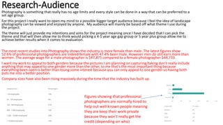 Research-Audience
Photography is something that really has no age limits and every style can be done in a way that can be preferred to a
set age group.
For this project I really want to open my mind to a possible bigger target audience because I feel the idea of landscape
photography can be viewed and enjoyed by anyone. My audience will mainly be based off what theme I use during
the project.
The theme will just provide my intentions and aims for the project meaning once I have decided that I can pick the
theme and that will then allow me to think would picking a 4-5 year age gap group or 5 year plus group allow me to
achieve better results when it comes to evaluation.
The most recent studies into Photography shows the industry is more female than male. The latest figures show
52.6% of professional photographers are indeed female with 47.4% been male. However men do still earn more than
women. The average wage for a male photographer is $47,875 compared to a female photographer $44,733.
I want my work to appeal to both genders because the pictures I am planning on capturing/taking don’t really include
anything that may appeal to one gender more than the other, to me that’s the most important thing because
everything been open is better than losing some interest because you can only appeal to one gender so having both
puts me into a better position.
Company sizes have also been rising massively during the time that the industry has built up.
Figures showing that professional
photographers are normally hired to
help out well known people meaning
they are keep their work private
because they won’t really get the
credit (depending on who)
 