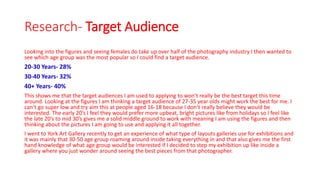 Research- Target Audience
Looking into the figures and seeing females do take up over half of the photography industry I then wanted to
see which age group was the most popular so I could find a target audience.
20-30 Years- 28%
30-40 Years- 32%
40+ Years- 40%
This shows me that the target audiences I am used to applying to won’t really be the best target this time
around. Looking at the figures I am thinking a target audience of 27-35 year olds might work the best for me. I
can’t go super low and try aim this at people aged 16-18 because I don’t really believe they would be
interested. The early 20’s I feel they would prefer more upbeat, bright pictures like from holidays so I feel like
the late 20’s to mid 30’s gives me a solid middle ground to work with meaning I am using the figures and then
thinking about the pictures I am going to use and applying it all together.
I went to York Art Gallery recently to get an experience of what type of layouts galleries use for exhibitions and
it was mainly that 30-50 age group roaming around inside taking everything in and that also gives me the first
hand knowledge of what age group would be interested if I decided to step my exhibition up like inside a
gallery where you just wonder around seeing the best pieces from that photographer.
 