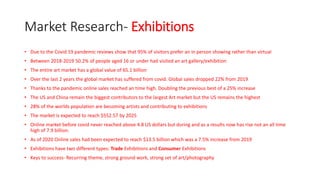 Market Research- Exhibitions
• Due to the Covid 19 pandemic reviews show that 95% of visitors prefer an in person showing rather than virtual
• Between 2018-2019 50.2% of people aged 16 or under had visited an art gallery/exhibition
• The entire art market has a global value of 65.1 billion
• Over the last 2 years the global market has suffered from covid. Global sales dropped 22% from 2019
• Thanks to the pandemic online sales reached an time high. Doubling the previous best of a 25% increase
• The US and China remain the biggest contributors to the largest Art market but the US remains the highest
• 28% of the worlds population are becoming artists and contributing to exhibitions
• The market is expected to reach $552.57 by 2025
• Online market before covid never reached above 4.8 US dollars but during and as a results now has rise not an all time
high of 7.9 billion.
• As of 2020 Online sales had been expected to reach $13.5 billion which was a 7.5% increase from 2019
• Exhibitions have two different types: Trade Exhibitions and Consumer Exhibitions
• Keys to success- Recurring theme, strong ground work, strong set of art/photography
 