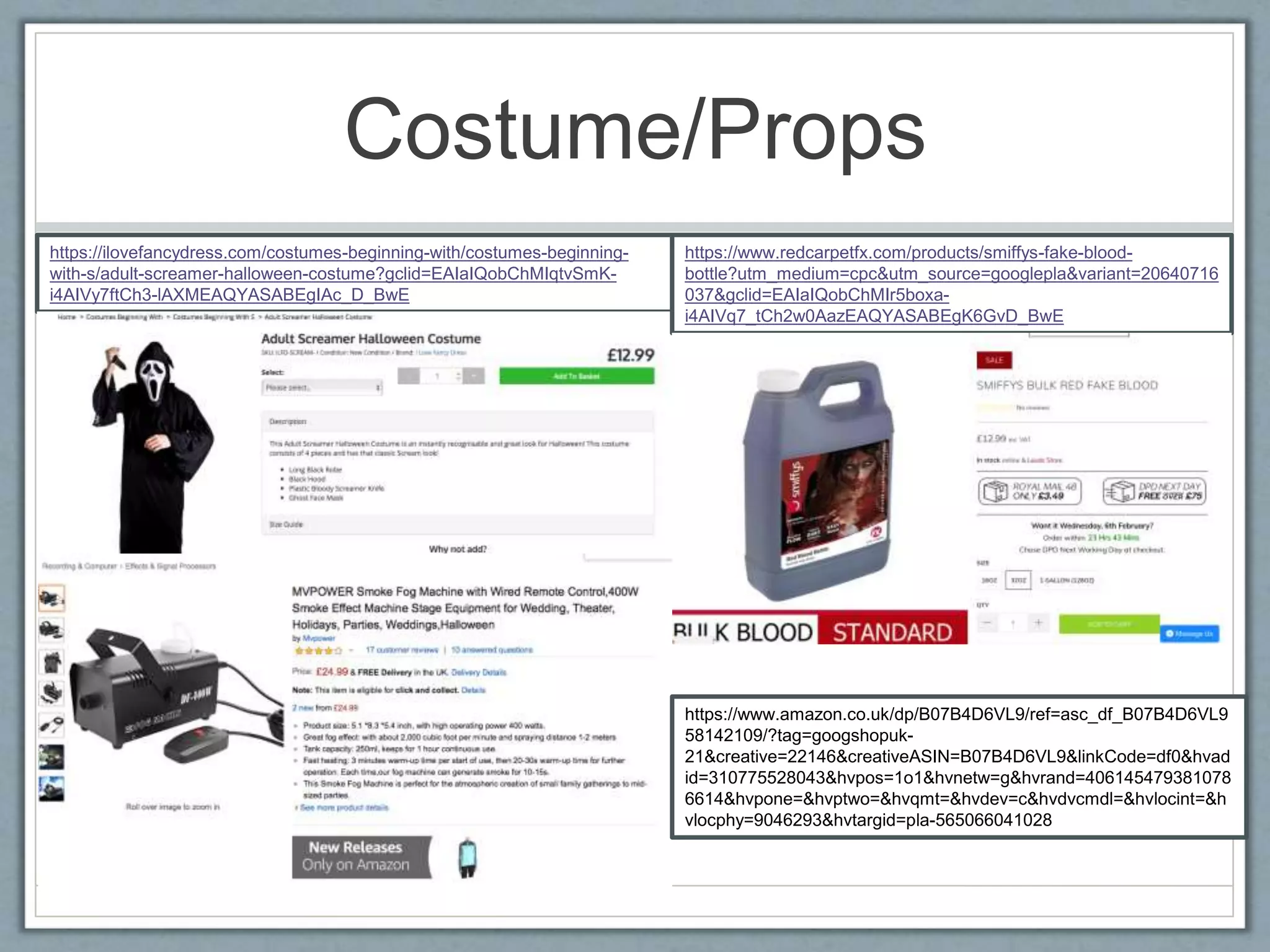 Costume/Props
https://ilovefancydress.com/costumes-beginning-with/costumes-beginning-
with-s/adult-screamer-halloween-costume?gclid=EAIaIQobChMIqtvSmK-
i4AIVy7ftCh3-lAXMEAQYASABEgIAc_D_BwE
https://www.redcarpetfx.com/products/smiffys-fake-blood-
bottle?utm_medium=cpc&utm_source=googlepla&variant=20640716
037&gclid=EAIaIQobChMIr5boxa-
i4AIVq7_tCh2w0AazEAQYASABEgK6GvD_BwE
https://www.amazon.co.uk/dp/B07B4D6VL9/ref=asc_df_B07B4D6VL9
58142109/?tag=googshopuk-
21&creative=22146&creativeASIN=B07B4D6VL9&linkCode=df0&hvad
id=310775528043&hvpos=1o1&hvnetw=g&hvrand=406145479381078
6614&hvpone=&hvptwo=&hvqmt=&hvdev=c&hvdvcmdl=&hvlocint=&h
vlocphy=9046293&hvtargid=pla-565066041028
 