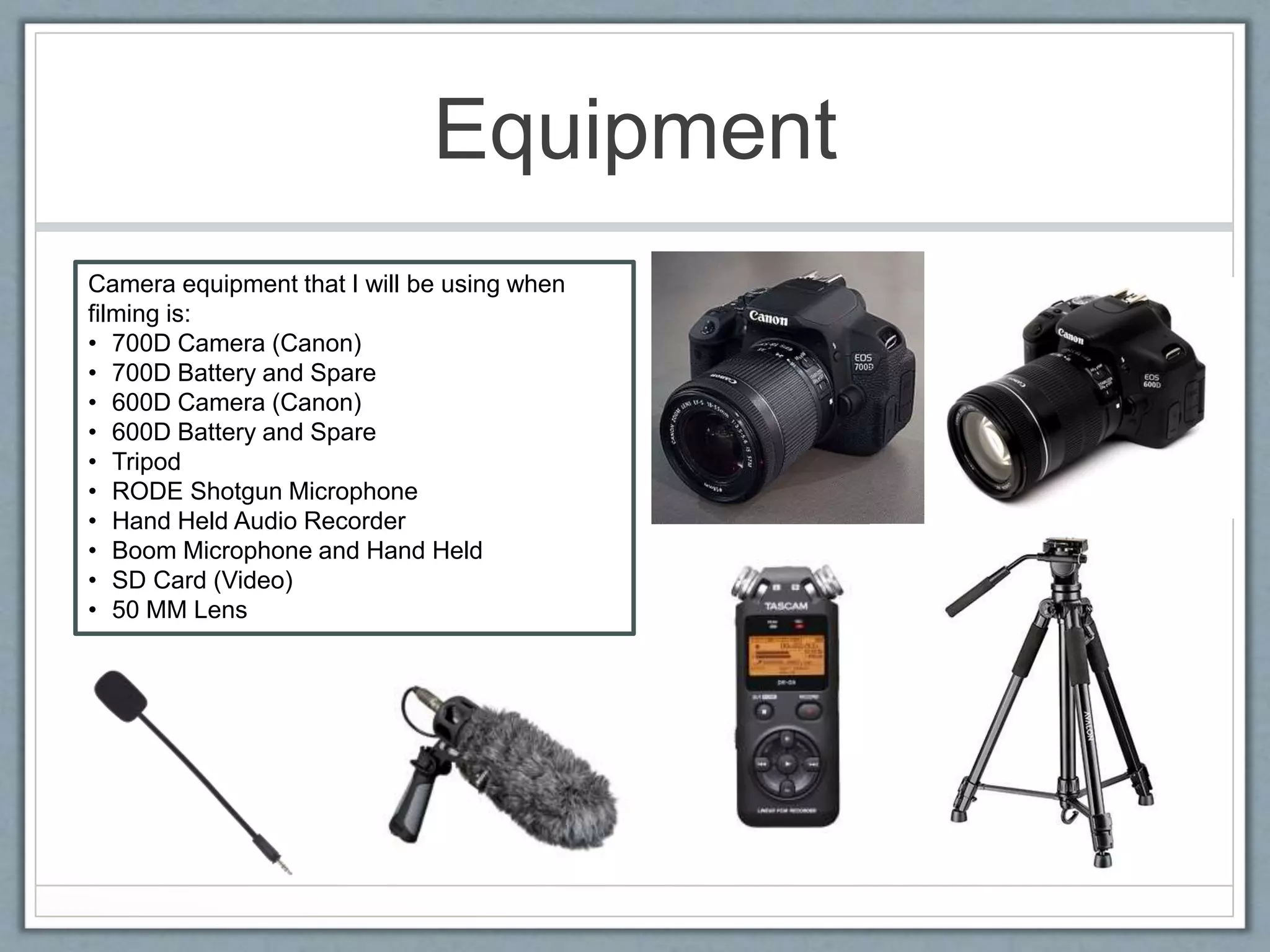 Equipment
Camera equipment that I will be using when
filming is:
• 700D Camera (Canon)
• 700D Battery and Spare
• 600D Camera (Canon)
• 600D Battery and Spare
• Tripod
• RODE Shotgun Microphone
• Hand Held Audio Recorder
• Boom Microphone and Hand Held
• SD Card (Video)
• 50 MM Lens
 