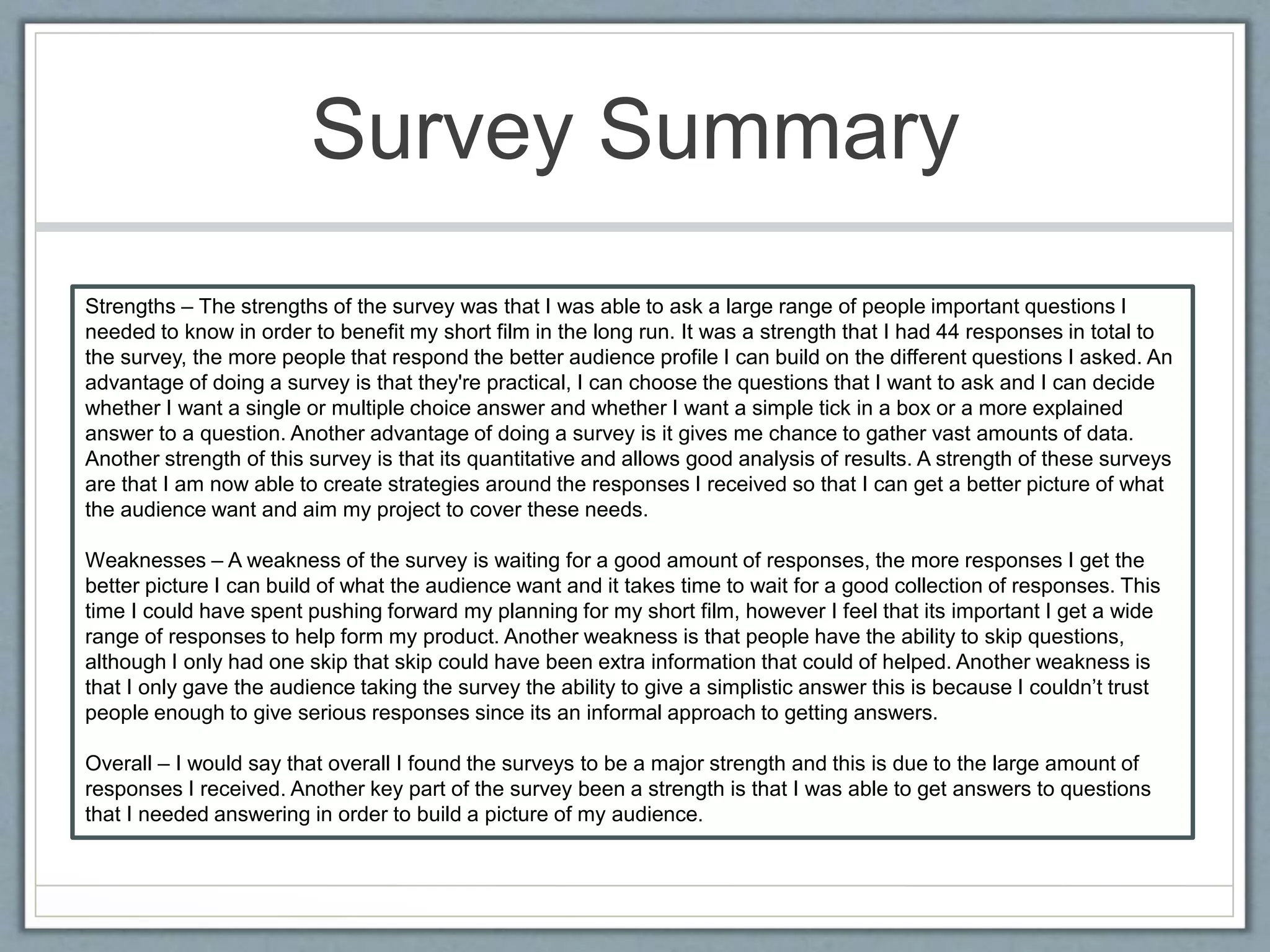Survey Summary
Strengths – The strengths of the survey was that I was able to ask a large range of people important questions I
needed to know in order to benefit my short film in the long run. It was a strength that I had 44 responses in total to
the survey, the more people that respond the better audience profile I can build on the different questions I asked. An
advantage of doing a survey is that they're practical, I can choose the questions that I want to ask and I can decide
whether I want a single or multiple choice answer and whether I want a simple tick in a box or a more explained
answer to a question. Another advantage of doing a survey is it gives me chance to gather vast amounts of data.
Another strength of this survey is that its quantitative and allows good analysis of results. A strength of these surveys
are that I am now able to create strategies around the responses I received so that I can get a better picture of what
the audience want and aim my project to cover these needs.
Weaknesses – A weakness of the survey is waiting for a good amount of responses, the more responses I get the
better picture I can build of what the audience want and it takes time to wait for a good collection of responses. This
time I could have spent pushing forward my planning for my short film, however I feel that its important I get a wide
range of responses to help form my product. Another weakness is that people have the ability to skip questions,
although I only had one skip that skip could have been extra information that could of helped. Another weakness is
that I only gave the audience taking the survey the ability to give a simplistic answer this is because I couldn’t trust
people enough to give serious responses since its an informal approach to getting answers.
Overall – I would say that overall I found the surveys to be a major strength and this is due to the large amount of
responses I received. Another key part of the survey been a strength is that I was able to get answers to questions
that I needed answering in order to build a picture of my audience.
 