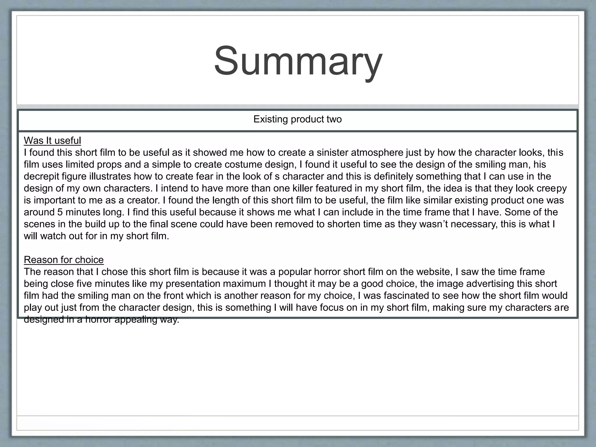 Summary
Existing product two
Was It useful
I found this short film to be useful as it showed me how to create a sinister atmosphere just by how the character looks, this
film uses limited props and a simple to create costume design, I found it useful to see the design of the smiling man, his
decrepit figure illustrates how to create fear in the look of s character and this is definitely something that I can use in the
design of my own characters. I intend to have more than one killer featured in my short film, the idea is that they look creepy
is important to me as a creator. I found the length of this short film to be useful, the film like similar existing product one was
around 5 minutes long. I find this useful because it shows me what I can include in the time frame that I have. Some of the
scenes in the build up to the final scene could have been removed to shorten time as they wasn’t necessary, this is what I
will watch out for in my short film.
Reason for choice
The reason that I chose this short film is because it was a popular horror short film on the website, I saw the time frame
being close five minutes like my presentation maximum I thought it may be a good choice, the image advertising this short
film had the smiling man on the front which is another reason for my choice, I was fascinated to see how the short film would
play out just from the character design, this is something I will have focus on in my short film, making sure my characters are
designed in a horror appealing way.
 