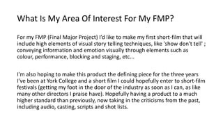 What Is My Area Of Interest For My FMP?
For my FMP (Final Major Project) I’d like to make my first short-film that will
include high elements of visual story telling techniques, like 'show don't tell' ;
conveying information and emotion visually through elements such as
colour, performance, blocking and staging, etc...
I'm also hoping to make this product the defining piece for the three years
I've been at York College and a short film I could hopefully enter to short-film
festivals (getting my foot in the door of the industry as soon as I can, as like
many other directors I praise have). Hopefully having a product to a much
higher standard than previously, now taking in the criticisms from the past,
including audio, casting, scripts and shot lists.
 
