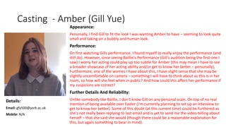 Casting - Amber (Gill Yue)
Appearance:
Personally, I find Gill to fit the look I was wanting Amber to have – seeming to look quite
small and taking on a bubbly and human look.
Performance:
On first watching Gills performance, I found myself to really enjoy the performance (and
still do). However, since seeing Baillie's Performance (Gill's audition being the first one I
saw) I worry her acting could play up too subtle for Amber (this may mean I have to see
a broader showcase of her acting ability and/or get to know her better – personally).
Furthermore, one of the worries I have about this, I have slight sense that she may be
slightly uncomfortable on camera – something I will have to think about as this is in her
room, so how will she feel when in public? And how could this affect her performance if
my suspicions are correct?
Further Details And Reliability:
Unlike somebody like Baillie, I don't know Gill on any personal scale. On top of no real
mention of being available over Easter (I'm currently planning to set up an interview to
get to know her better). Some of this doubt (at this current time) could be furthered as
she's not really been replying to last email and is yet to send me the video telling about
herself – that she said she would (though there could be a reasonable explanation for
this, but again something to bear in mind).
Details:
Email: gfy500@york.ac.uk
Mobile: N/A
 