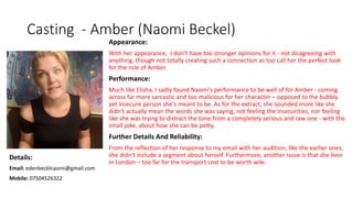 Casting - Amber (Naomi Beckel)
Appearance:
With her appearance, I don't have too stronger opinions for it - not disagreeing with
anything, though not totally creating such a connection as too call her the perfect look
for the role of Amber.
Performance:
Much like Elisha, I sadly found Naomi's performance to be well of for Amber - coming
across far more sarcastic and too malicious for her character – opposed to the bubbly
yet insecure person she's meant to be. As for the extract, she sounded more like she
didn't actually mean the words she was saying, not feeling the insecurities, nor feeling
like she was trying to distract the tone from a completely serious and raw one - with the
small joke, about how she can be petty.
Further Details And Reliability:
From the reflection of her response to my email with her audition, like the earlier ones,
she didn't include a segment about herself. Furthermore, another issue is that she lives
in London – too far for the transport cost to be worth wile.
Details:
Email: edenbecklnaomi@gmail.com
Mobile: 07504526322
 