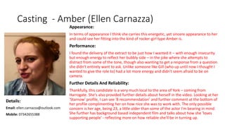 Casting - Amber (Ellen Carnazza)
Appearance:
In terms of appearance I think she carries this energetic, yet sincere appearance to her
and could see her fitting into the kind of rocker-girl type Amber is.
Performance:
I found the delivery of the extract to be just how I wanted it – with enough insecurity
but enough energy to reflect her bubbly side – in the joke where she attempts to
distract from some of the tone, though also wanting to get a response from a question
she didn't entirely want to ask. Unlike someone like Gill (who up until now I thought I
wanted to give the role to) had a lot more energy and didn't seem afraid to be on
camera.
Further Details And Reliability:
Thankfully, this candidate is a very much local to the area of York – coming from
Harrogate. She's also provided further details about herself in the video. Looking at her
'Starnow' profile, I can see '8 recommendation' and further comment at the bottom of
her profile complimenting her on how nice she was to work with. The only possible
concern is her age, being 23, a little older than some of the actor I'm bearing in mind.
She further has background based independent film and talks about how she 'loves
supporting people' - reflecting more on how reliable she'll be in turning up.
Details:
Email: ellen.carnazza@outlook.com
Mobile: 07342655388
 