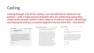 Casting
Looking through a lot of the casting, I can already find an interest in my
product – with a huge amount of people who are auditioning saying they
relate to the chracter (either in their video or in texts or emails) - something I
was hoping for and was a succeful appeal in my last short film - 'Our Bench'.
 