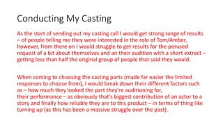 Conducting My Casting
As the start of sending out my casting call I would get strong range of results
– of people telling me they were interested in the role of Tom/Amber,
however, from there on I would struggle to get results for the perused
request of a bit about themselves and an their audition with a short extract –
getting less than half the original group of people that said they would.
When coming to choosing the casting parts (made far easier the limited
responses to choose from), I would break down their different factors such
as – how much they looked the part they're auditioning for,
their performance – as obviously that's biggest contribution of an actor to a
story and finally how reliable they are to this product – in terms of thing like
turning up (as this has been a massive struggle over the past).
 