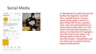 Social Media
In attempt to try and build up and
further the hype for my short
film, I would make it, its own
social media page in which I'll
post things like trailers, posters,
cast, crew and partnership (as in
shops who'll work with us in the
sense of things like locations, as
well as the fact that I'm hoping to
turn the end of year show – by
selling tickets in aid of said
charity) reveals. I would even pull
out stop such as watermarks to
appear professional.
 