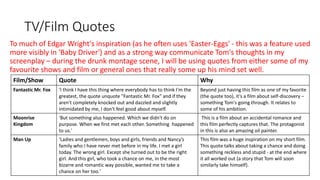 TV/Film Quotes
To much of Edgar Wright's inspiration (as he often uses 'Easter-Eggs' - this was a feature used
more visibly in 'Baby Driver') and as a strong way communicate Tom's thoughts in my
screenplay – during the drunk montage scene, I will be using quotes from either some of my
favourite shows and film or general ones that really some up his mind set well.
Film/Show Quote Why
Fantastic Mr. Fox 'I think I have this thing where everybody has to think I'm the
greatest, the quote unquote "Fantastic Mr. Fox" and if they
aren't completely knocked out and dazzled and slightly
intimidated by me, I don't feel good about myself.
Beyond just having this film as one of my favorite
(the quote too), it’s a film about self-discovery –
something Tom's going through. It relates to
some of his ambition.
Moonrise
Kingdom
'But something also happened. Which we didn't do on
purpose. When we first met each other. Something happened
to us.'
This is a film about an accidental romance and
this film perfectly captures that. The protagonist
in this is also an amazing oil painter.
Man Up 'Ladies and gentlemen, boys and girls, friends and Nancy’s
family who I have never met before in my life. I met a girl
today. The wrong girl. Except she turned out to be the right
girl. And this girl, who took a chance on me, in the most
bizarre and romantic way possible, wanted me to take a
chance on her too.'
This film was a huge inspiration on my short film.
This quote talks about taking a chance and doing
something reckless and stupid - at the end where
it all worked out (a story that Tom will soon
similarly take himself).
 