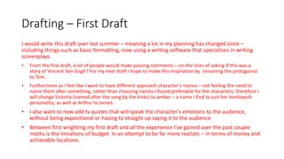 Drafting – First Draft
I would write this draft over last summer – meaning a lot in my planning has changed since –
including things such as basic formatting, now using a writing software that specialises in writing
screenplays.
• From the first draft, a lot of people would make passing comments – on the lines of asking if this was a
story of Vincent Van Gogh? For my next draft I hope to make this inspiration by renaming the protagonist
to Tom.
• Furthermore as I feel like I want to have different approach character's names – not feeling the need to
name them after something, rather than choosing names I found preferable for the characters; therefore I
will change Victoria (named after the song by the kinks) to amber – a name I find to suit her tomboyish
personality; as well as Arthur to James.
• I also want to now add tv quotes that will speak the character's emotions to the audience,
without being expositional or having to straight up saying it to the audience
• Between first wrighting my first draft and all the experience I've gained over the past couple
moths is the limiations of budget. In an attempt to be far more realistic – in terms of money and
achievable locations.
 