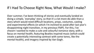 If I Had To Choose Right Now, What Would I make?
Over summer, I've been thinking of stories and eventually landed on
doing a simple, 'everyday' story, so that it's a lot more do-able than a
story which would need difficult locations, props, costumes, casting
and experimental effects (in which I'm inclined to avoid after last year's
disappointing night transition, in my previous FMP). For this, I've
chosen I wanted to make a cute and colourful romance story, with a
focus on mental health, featuring Beatles inspired music (which could
create a potentially interesting contrast with some tones, like the
mental health), and imagery inspired by Van Gogh.
 