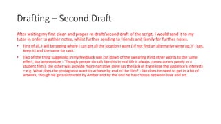 Drafting – Second Draft
After writing my first clean and proper re-draft/second draft of the script, I would send it to my
tutor in order to gather notes, whilst further sending to friends and family for further notes.
• First of all, I will be seeing where I can get all the location I want (-if not find an alternative write up, if I can,
keep it) and the same for cast.
• Two of the thing suggested in my feedback was cut down of the swearing (find other words to the same
effect, but appropriate - 'Though people do talk like this in real life it always comes across poorly in a
student film'), the other was provide more narrative drive (as the lack of it will lose the audience's interest)
– e.g. What does the protagonist want to achieve by end of the film? - like does he need to get in a bit of
artwork, though he gets distracted by Amber and by the end he has choose between love and art.
 