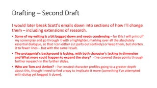 Drafting – Second Draft
I would later break Scott's emails down into sections of how I'll change
them – including extensions of research.
• Some of my writing is a bit bogged down and needs condensing – for this I will print off
my screenplay and go through it with a highlighter, marking over all the absolutely
essential dialogue, so that I can either cut parts out (entirely) or keep them, but shorten
it to fewer lines – but with the same result.
• The protagonist's background is lacking, with both character's lacking in dimension
and What more could happen to expand the story? - I've covered these points through
further research in the further slides.
• Who are Tom and Amber? - I've created character profiles going to a greater depth
about this, though I need to find a way to implicate it more (something I've attempted
with dialog yet bogged it down).
 
