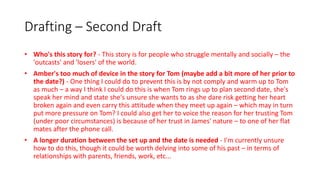 Drafting – Second Draft
• Who's this story for? - This story is for people who struggle mentally and socially – the
'outcasts' and 'losers' of the world.
• Amber's too much of device in the story for Tom (maybe add a bit more of her prior to
the date?) - One thing I could do to prevent this is by not comply and warm up to Tom
as much – a way I think I could do this is when Tom rings up to plan second date, she's
speak her mind and state she's unsure she wants to as she dare risk getting her heart
broken again and even carry this attitude when they meet up again – which may in turn
put more pressure on Tom? I could also get her to voice the reason for her trusting Tom
(under poor circumstances) is because of her trust in James' nature – to one of her flat
mates after the phone call.
• A longer duration between the set up and the date is needed - I'm currently unsure
how to do this, though it could be worth delving into some of his past – in terms of
relationships with parents, friends, work, etc...
 