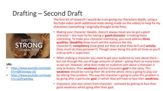 Drafting – Second Draft
The first bit of research I would do is on giving my characters depth, using a
YouTube video (with additional notes being made on the video) to help fix my
characters (something I originally thought to be fine).
• Making your character likeable, doesn't always mean you've got a good
character – the main fix for having a 'good-character' is making them
interesting. To make your character interesting, you must address three
qualities: likeability (how much will the audience like this
character?), competency (how good are they at what they do?) and activity
(how much do they perceiver?). Though never doing this with all three as you'll
end up with a 'superman'.
• When making a character you need to get your audience to care about them –
but not through the use of huge amounts of detail – giving them as many traits
as we can. However, what does make an audience care about a character is
only to factors: their weakness and the characters goal in the story. This
weakness should be ruining their life and the whole story is going to play out
by solving that problem. The way the character's going to solve this problem is
by going after a particular goal, in which they will have to face their weakness.
• Important: plot also comes from character - achieved by getting to face their
great weakness whilst going after their goal.
URL:
• https://www.youtube.com/watc
h?v=QM1tUwpy-yQ
• https://www.youtube.com/watc
h?v=xt2PcwKHbxc
 