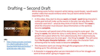 Drafting – Second DraftWhilst doing some further research whilst taking a quick break, I would watch
another video that would reinforce what I've just learnt whilst further
expanding on it also.
• In this video, they start to discuss want and need - want being character's
visible goal and will make up the events in the plot, but why does the
character want this? - what do they think it'll do for them? The need is
what the character must discover about themselves or the world to
become complete.
• 'The character will spend most of the story pursing his outer goal - the
thing he wants. But what the story is really about, on a deeper level, is his
growth into a place where he, first subconsciously, then subconsciously,
recognises and peruses his inner goal – the thing he needs'. This will come
from the lie your character believes – which stops the character from
achieving what he really needs to become complete.
• The characters want can change through the progression of the story –
leading up to 'the ultimate want'.
• A character is engaging when we are interested in his or her struggle and
want to know what's going to happen next.
URL:
• https://www.youtube.com/watc
h?v=4BxfV1sBRJs&list=PL2F-
QswQwYWMFNb9udsCAnK0aJ7
igJWLt&index=4&t=361s
 