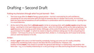 Drafting – Second Draft
Putting my characters through what I've just learned – Tom:
• Tom tries to go after his Goal of being a great painter – but he's restricted by his self-confidence,
something he can only overcome with the help of someone like or is Amber. But to that, he must face
both the same eternal weakness of self-confidence in combination with his anxiety to do so – putting Tom
in a moral dilemma.
• At the start of the story Tom's ultimate-want is to be an amazing artist, with smaller-wants along the way
being – wanting his inner pain (depression) to stop – when he's drinking, whilst as the date progresses, his
want becomes not messing up with Amber. Although, at the end of the story, his smaller wants all build
up and show him his need – in which he needs to stop his ambitions taking over his life and putting him
isolation – he'll leave his art as it's not important then, Amber is. In choosing her, he'll cease to be lonely
and can seek that balance in his life.
Amber:
• Amber's goal in this story is to feel loved by somebody, having just come out of a really unhealthy
relationship and feeling really insecure she feels like this could help her. However, the
healthy resolve/need is she needs to consider her general well-being in a relationship, not weather she
feels love – e.g. is it a healthy relationship or is she just living in an idea and hurting herself in the long run.
 