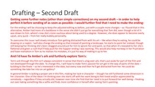 Drafting – Second Draft
Getting some further notes (other than simple corrections) on my second draft – in order to help
perfect it before sending of as soon as possible: I would further find that I need to make the ending:
For the ending I will be choosing to keep the adjusted editing as before, just with a couple more changes – as I found that in this
alternative, Amber had more of a backbone in the sense she didn't just go for everything that Tom did, even though a lot of it
was drawn to him, where's now she's more cautious about being used to a degree. However, she does appear to become overly
upset, very quick – from her really bubbly personality.
To overcome this issue I will slowly introduce Tom getting distracted from with his art – like when they're eating, he could be
drawing on a napkin. I will also change the ending so that instead of painting a landscape, he starts to paint her instead, though
still keeping her thinking she's been dragged around just for him to ignore her and paint, so that when it's revealed to her she's
flattered and given a rush that'll help push for the happier ending I was wanting. This would also help me keep in her frustration
and have realisation in Tom as he realises his mistakes, it's just his way of making it up to her.
And I'd have fix Amber's ark and furtherly explore Tom's:
Tom's ark through this film isn’t always consistent in sense that there's a big over ark, that’s put aside for part of the film and
not developed through the date. To change this, I will have to make Tom's passion for art get in the way of parts of the date –
building to the finale – so he's interested in the date, but every now and then he'll get distracted from her. He could do
something like take her into an art gallery?
In general Amber is lacking a proper ark in this film, making her lack in character – though I've still furthered some dimension in
her character. One of the ideas I'm thinking over she starts off with her want being to feel loved and/or appreciated by
somebody – regardless if they actually did, however over time she find that her need is to put forward her well-being – freaking
out over taking something like a selfie and finds more confidence in herself after seeing Tom's painting.
 