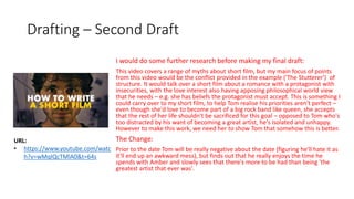 Drafting – Second Draft
I would do some further research before making my final draft:
This video covers a range of myths about short film, but my main focus of points
from this video would be the conflict provided in the example ('The Stutterer') of
structure. It would talk over a short film about a romance with a protagonist with
insecurities, with the love interest also having apposing philosophical world view
that he needs – e.g. she has beliefs the protagonist must accept. This is something I
could carry over to my short film, to help Tom realise his priorities aren't perfect –
even though she'd love to become part of a big rock band like queen, she accepts
that the rest of her life shouldn't be sacrificed for this goal – opposed to Tom who's
too distracted by his want of becoming a great artist, he's isolated and unhappy.
However to make this work, we need her to show Tom that somehow this is better.
The Change:
Prior to the date Tom will be really negative about the date (figuring he'll hate it as
it'll end up an awkward mess), but finds out that he really enjoys the time he
spends with Amber and slowly sees that there's more to be had than being 'the
greatest artist that ever was'.
URL:
• https://www.youtube.com/watc
h?v=wMqIQcTMlA0&t=64s
 