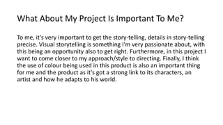 What About My Project Is Important To Me?
To me, it's very important to get the story-telling, details in story-telling
precise. Visual storytelling is something I'm very passionate about, with
this being an opportunity also to get right. Furthermore, in this project I
want to come closer to my approach/style to directing. Finally, I think
the use of colour being used in this product is also an important thing
for me and the product as it's got a strong link to its characters, an
artist and how he adapts to his world.
 