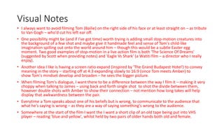 Visual Notes
• I always want to avoid filming Tom (Bailie) on the right side of his face or at least straight on – as tribute
to Van Gogh – who'd cut his left ear off.
• One possibility might be (and if I've got time) worth trying is adding small stop-motion creatures into
the background of a few shot and maybe give it handmade feel and sense of Tom's child-like
imagination spilling out onto the world around him – though this would be a subtle Easter egg
moment. Two good examples of stop-motion in a live action film is both 'The Science Of Dreams'
(suggested by Scott when providing notes) and 'Eagle Vs Shark' (a Watiti film – a director who I really
enjoy).
• Another idea I like is having a screen ratio expand (inspired by 'The Grand Budapest Hotel') to convey
meaning in the story – starting off at 4:3 expanding slowly to 16:9 (since Tom meets Amber) to
show Tom's mindset develop and broaden – he sees the bigger picture.
• When filming Tom's dialogue, I want there to be a difference between the way I film it – making it very
choppy when talking to James – using back and forth single shot to shot the divide between them,
however double shots with Amber to show their connection – not mention how long takes will help
display that awkwardness between the pair.
• Everytime a Tom speaks about one of his beliefs but is wrong, to communicate to the audience that
what he's saying is wrong – as they are a way of saying something's wrong to the audience.
• Somewhere at the start of the film I want the I want a short clip of an old tape being put into VHS
player – reading 'blue and yellow', whilst held by two pairs of older hands both old and female.
 