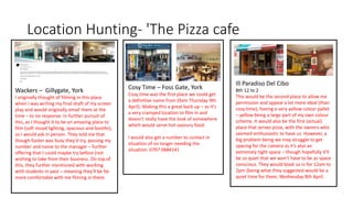 Wackers – Gillygate, York
I originally thought of filming in this place
when I was writing my final draft of my screen
play and would originally email them at the
time – to no response. In further pursuit of
this, as I thought it to be an amazing place to
film (soft mood lighting, spacious and booths),
so I would ask in person. They told me that
though Easter was busy they'd try, passing my
number and name to the manager – further
offering that I could maybe try before (not
wishing to take from their business. On top of
this, they further mentioned with working
with students in past – meaning they'll be far
more comfortable with me filming in there.
Location Hunting- 'The Pizza cafe
Cosy Time – Foss Gate, York
Cosy time was the first place we could get
a definitive name from (9am Thursday 9th
April). Making this a great back up – as it's
a very cramped location to film in and
doesn't really have the look of somewhere
which would serve hot savoury food.
I would also get a number to contact in
situation of no longer needing the
situation: 0797 0684141
Ill Paradiso Del Cibo
8th 12 to 2
This would be the second place to allow me
permission and appeal a lot more ideal (than
cosy time), having a very yellow colour pallet
– yellow being a large part of my own colour
scheme. It would also be the first (actual)
place that serves pizza, with the owners who
seemed enthusiastic to have us. However, a
big problem being we may struggle to get
spacing for the camera as it's also an
extremely tight space – though hopefully it'll
be so quiet that we won't have to be as space
conscious. They would book us in for 12am to
2pm (being what they suggested would be a
quiet time for them, Wednesday 8th April.
 