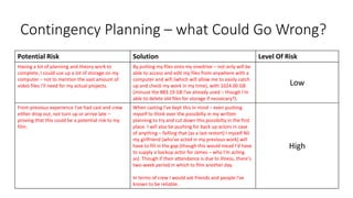 Contingency Planning – what Could Go Wrong?
Potential Risk Solution Level Of Risk
Having a lot of planning and theory work to
complete, I could use up a lot of storage on my
computer – not to mention the vast amount of
video files I'll need for my actual projects.
By putting my files onto my onedrive – not only will be
able to access and edit my files from anywhere with a
computer and wifi (which will allow me to easily catch
up and check my work in my time), with 1024.00 GB
(minuse the 883.19 GB I've already used – though I'm
able to delete old files for storage if nessecary?).
Low
From previous experience I've had cast and crew
either drop out, not turn up or arrive late –
proving that this could be a potential risk to my
film.
When casting I've kept this in mind – even pushing
myself to think over the possibilty in my written
planning to try and cut down this possibilty in the first
place. I will also be pushing for back up actors in case
of anything – failling that (as a last restort) I myself NS
my girlfriend (who've acted in my previous work) will
have to fill in the gap (though this would mead I'd have
to supply a backup actor for James – who I'm acting
as). Though if their attendance is due to illness, there's
two-week period in which to film another day.
In terms of crew I would ask friends and people I've
known to be reliable.
High
 
