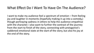What Effect Do I Want To Have On The Audience?
I want to make my audience feel a spectrum of emotion – from feeling
joy and laughter in moments (hopefully making it up into a comedy,)
though portraying sadness in others to help the audience empathise
with the character. I also want to further the contrast of the journey
from the start to finish of the story, connecting with protagonist's
saddened emotional state at the start of the story, but also his joy at
the end of the story.
 