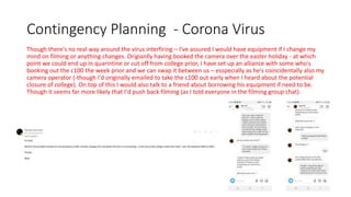 Contingency Planning - Corona Virus
Though there's no real way around the virus interfiring – I've assured I would have equipment if I change my
mind on filming or anything changes. Origianlly having booked the camera over the easter holiday - at which
point we could end up in quarintine or cut off from college prior, I have set up an alliance with some who's
booking out the c100 the week prior and we can swap it between us – esspecially as he's coincidentally also my
camera operator (-though I'd originally emailed to take the c100 out early when I heard about the potential
closure of college). On top of this I would also talk to a friend about borrowing his equipment if need to be.
Though it seems far more likely that I'd push back filming (as I told everyone in the filming group chat).
 