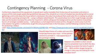 Contingency Planning - Corona Virus
Furthermore, beyond just the equipment, it would seem vastly inevitable that I'd also lose all my location and actors in
process of the next couple weeks (being told that Italy wasn't far ahead of us in time of situation but also being told no social
gatherings and to only leave the house where's necessary). One idea I've produced that could solve this is making my whole
film look like a painting coming to life – using a software called Ebsynth. This would allow me to film rough footage, possibly
take out the location but keep the action for movement, whilst cutting out the background to suit the location it would be,
but it's of no longer available access... I will produce a small experiment to test out this, though it's seems very much the
only solution I've gotten. Furthermore, to get the actual painted look in the first place, I will be following a tutorial I found
for photoshop. (Videos
used: https://www.youtube.com/watch?v=0RLtHuu5jV4&t=63s and https://www.youtube.com/watch?v=zwpMoDe1xFg&t=1
6s).
Ebsynth takes frames of a video and uses AI to
morph key frames (you input – of the painted
version) to animate it – now appearing as if
the painting's moving.
However one problem is that I would
have to completely have to ditch the idea
of giving my product the look of super 8
film.... With another danger being the
change in ratio may risk looking far more
out place here?
 