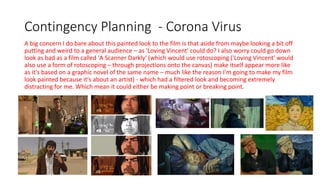 Contingency Planning - Corona Virus
A big concern I do bare about this painted look to the film is that aside from maybe looking a bit off
putting and weird to a general audience – as 'Loving Vincent' could do? I also worry could go down
look as bad as a film called 'A Scanner Darkly' (which would use rotoscoping ('Loving Vincent' would
also use a form of rotoscoping – through projections onto the canvas) make itself appear more like
as it's based on a graphic novel of the same name – much like the reason I'm going to make my film
look painted because it's about an artist) - which had a filtered look and becoming extremely
distracting for me. Which mean it could either be making point or breaking point.
 