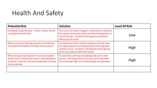 Health And Safety
Potential Risk Solution Level Of Risk
Somebody could trip over – either uneven terrain
or equipment and wires.
To ensure this doesn't happen, I will ensure to look out
for uneven terrain and make sure that all equipment is
out of the way – all whilst advising crew and actors
alike to do the same.
Low
With coronavirus looming around (currently) this
will extend the health and safety of this project.
To help prevent this I will be looking out for the news
for regular government advisements and bring hand
sanitiser to set – to which I will heavily encourage my
actors and crew to wash their hands.
High
When doing a tracking shot the camera operator
(either me or Charlie) will have to walk backwards
to which I could also trip over backwards or bump
into somebody.
To avoid this I will have somebody look out for that
person, I will assess the terrain prior and I will make
the crew wear high-vis to make people around aware. High
 