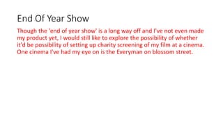 End Of Year Show
Though the 'end of year show' is a long way off and I've not even made
my product yet, I would still like to explore the possibility of whether
it'd be possibility of setting up charity screening of my film at a cinema.
One cinema I've had my eye on is the Everyman on blossom street.
 