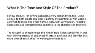 What Is The Tone And Style Of The Product?
For my product, I'm aiming approach a very colour driven film, using
colours to both emote and closely portray the paintings of Van Gogh. I
also wish to make this a very human story, with very human, relatable
characters in it- connecting the audience to the characters in the story.
The reason I've chosen to use this kind of style is because it links in well
with the importance of colour use in artist's paintings and provides that
extra layer of detail, that I'm wanting to include to it.
 