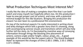 What Production Techniques Most Interest Me?
I really like the idea of making a complete short film that I can both
watch and enjoy myself, but hopefully others too. On this production I
hope to now get proper cast (of actors), and crew, with a potential
minimal budget for this like locations. Bringing this production the
closest I've ever been to a professional film environment.
On top of the technical aspects I'm really interested in writing clever
and witty dialogue which tells a greater story that it's showing, along
with accompanying concise visuals and transitions which will also help
further tell the story. As I'm fascinated by inventive ways of conveying
information through things like blocking (the placement of
actors), camera angle and/or height, colour, props, etc... A good
example of this would be like the aspect ratio in 'The Grand Budapest
Hotel' to represent the changes of time (1:85:1 1980s, 2:35:1 1960s,
1:37:1 1930s).
 
