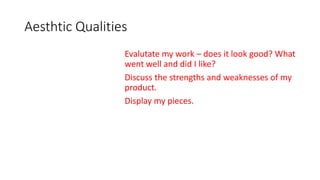 Aesthtic Qualities
Evalutate my work – does it look good? What
went well and did I like?
Discuss the strengths and weaknesses of my
product.
Display my pieces.
 