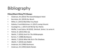 Bibliography
Films/Short-films/TV Shows:
• Anderson, W. (2014) The Grand Budapest Hotel.
• Burniston, M. (2019) Our Bench.
• Miller, G. (2014) Mad Max Fury Road.
• Kobiela, D and Welchman, H. (2017) Loving Vincent.
• Guadagnino, L. (2017) Call Me By Your Name.
• Moffat, S and Gatiss, M (2010) Sherlock. Series 1 to series 4.
• Palmer, B. (2015) Man Up.
• Waititi, T. (2016) Hunt For The Wilderpeople.
• Burton, T. (1988) Beetlejuice.
• Waititi, T. (2014) What We Do In The Shadows.
• Waititi, T. (2019) JoJo Rabbit.
• Anderson, W. (1998) Rushmore.
• Anderson, W. (1994) Bottle Rocket.
 