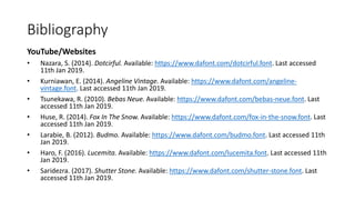 Bibliography
YouTube/Websites
• Nazara, S. (2014). Dotcirful. Available: https://www.dafont.com/dotcirful.font. Last accessed
11th Jan 2019.
• Kurniawan, E. (2014). Angeline Vintage. Available: https://www.dafont.com/angeline-
vintage.font. Last accessed 11th Jan 2019.
• Tsunekawa, R. (2010). Bebas Neue. Available: https://www.dafont.com/bebas-neue.font. Last
accessed 11th Jan 2019.
• Huse, R. (2014). Fox In The Snow. Available: https://www.dafont.com/fox-in-the-snow.font. Last
accessed 11th Jan 2019.
• Larabie, B. (2012). Budmo. Available: https://www.dafont.com/budmo.font. Last accessed 11th
Jan 2019.
• Haro, F. (2016). Lucemita. Available: https://www.dafont.com/lucemita.font. Last accessed 11th
Jan 2019.
• Saridezra. (2017). Shutter Stone. Available: https://www.dafont.com/shutter-stone.font. Last
accessed 11th Jan 2019.
 