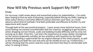 How Will My Previous work Support My FMP?
Essay:
For my essay, I both wrote about and researched auteur (as stated before – I've really
been hoping to find my style of directing, especially before filming my FMP), looking at
what auteur theory is and what different auteurs directors each have, so I could
observe which kind of methods I find both preferable and effective to further try and
experiment with myself.
Through both of the two-practical projects, I came across many technical issues, from
actors feeling not entirely uncomfortable with the material, struggling to get locations,
actors dropping out last minute, audio and dubbing trouble difficulty and my crew not
turning up on date. From this, I can learn the importance of using a better microphone
on the camera (especially outside), be less ambitious with locations (as the failed
attempt of booking a supermarket for my original attempt of the client project), as well
as the making sure both the cast and crew can be reliable to turn up. Furthermore, I
will be checking that the actors read the script and check that they're comfortable with
what I'm asking of them.
 