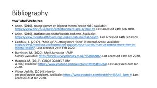 Bibliography
YouTube/Websites
• Anon. (2016). Young women at 'highest mental health risk'. Available:
https://www.bbc.co.uk/news/entertainment-arts-37504679. Last accessed 24th Feb 2020.
• Anon. (2016). Statistics on mental health and men. Available:
https://www.menshealthforum.org.uk/key-data-mental-health. Last accessed 24th Feb 2020.
• Cambule, L. (2017). “Man up”? Getting more “men” in mental health. Available:
https://www.mind.org.uk/information-support/your-stories/man-up-getting-more-men-in-
mental-health/. Last accessed 24th Feb 2020.
• Burniston, M. (2020). Matt Burniston - FMP
Survey. Available: https://www.surveymonkey.co.uk/r/5DQ6NH2. Last accessed 14th Feb 2020.
• Haapoja, M. (2019). COLOR CORRECT Like
A PRO. Available: https://www.youtube.com/watch?v=tMtM4fyGH70. Last accessed 24th Jan
2020.
• Video Upskills. (2014). How to
get good audio outdoors. Available: https://www.youtube.com/watch?v=5kAoE_Spm_0. Last
accessed 21st Jan 2020.
 
