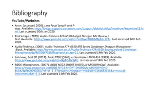 Bibliography
YouTube/Websites
• Anon. (accessed 2020). Lens Focal Length and F-
stop. Available: https://av.jpn.support.panasonic.com/support/global/cs/dsc/knowhow/knowhow11.ht
ml. Last accessed 30th Jan 2020.
• Podcastage. (2019). Audio-Technica ATR-6550 Budget Shotgun Mic Review /
Test. Available: https://www.youtube.com/watch?v=Gbwy8BHLM8g&t=172s. Last accessed 14th Feb
2020.
• Audio-Technica. (2009). Audio-Technica ATR-6550 ATR Series Condenser Shotgun Microphone -
Black. Available: https://www.amazon.co.uk/Audio-Technica-ATR-6550-Supercardioid-Condenser-
Microphone/dp/B002GYPS3M?tag=podcastage-21. Last accessed 14th Feb 2020.
• Lo knows, Sort Of. (2017). Rode NTG2 ($269) vs Sennheiser MKH 416 ($999). Available:
https://www.youtube.com/watch?v=Np1C-UeYj4U. Last accessed 14th Feb 2020.
• RØDE Microphones. (2007). RODE NTG2 SHORT SHOTGUN MICROPHONE. Available:
https://www.amazon.co.uk/RODE-NTG2-SHORT-SHOTGUN-MICROPHONE-
Black/dp/B00093ESSI/ref=sr_1_3?keywords=shotgun+mic&qid=1581682155&s=musical-
instruments&sr=1-3. Last accessed 14th Feb 2020.
 