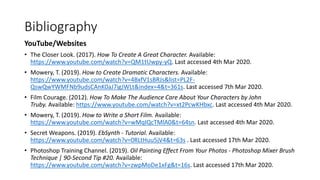 Bibliography
YouTube/Websites
• The Closer Look. (2017). How To Create A Great Character. Available:
https://www.youtube.com/watch?v=QM1tUwpy-yQ. Last accessed 4th Mar 2020.
• Mowery, T. (2019). How to Create Dramatic Characters. Available:
https://www.youtube.com/watch?v=4BxfV1sBRJs&list=PL2F-
QswQwYWMFNb9udsCAnK0aJ7igJWLt&index=4&t=361s. Last accessed 7th Mar 2020.
• Film Courage. (2012). How To Make The Audience Care About Your Characters by John
Truby. Available: https://www.youtube.com/watch?v=xt2PcwKHbxc. Last accessed 4th Mar 2020.
• Mowery, T. (2019). How to Write a Short Film. Available:
https://www.youtube.com/watch?v=wMqIQcTMlA0&t=64sn. Last accessed 4th Mar 2020.
• Secret Weapons. (2019). EbSynth - Tutorial. Available:
https://www.youtube.com/watch?v=0RLtHuu5jV4&t=63s . Last accessed 17th Mar 2020.
• Photoshop Training Channel. (2019). Oil Painting Effect From Your Photos - Photoshop Mixer Brush
Technique | 90-Second Tip #20. Available:
https://www.youtube.com/watch?v=zwpMoDe1xFg&t=16s. Last accessed 17th Mar 2020.
 